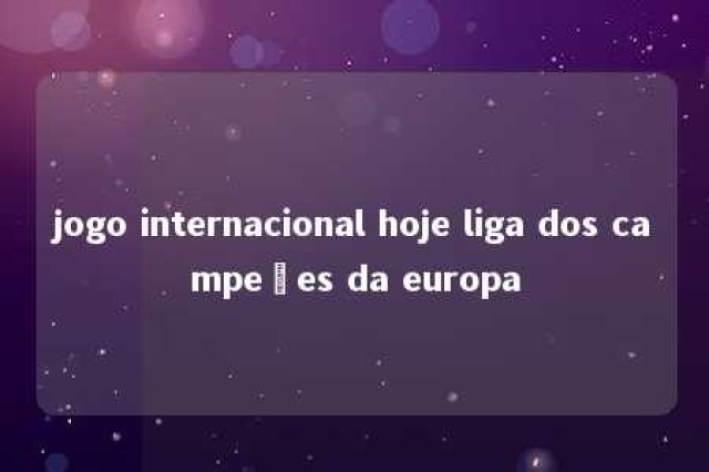 jogo internacional hoje liga dos campeões da europa 