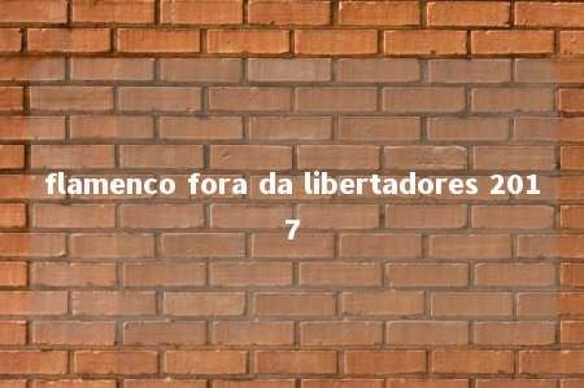 flamenco fora da libertadores 2017 