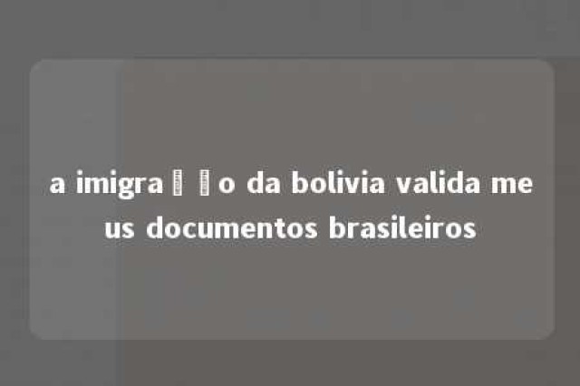 a imigração da bolivia valida meus documentos brasileiros 